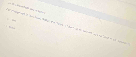 Is this statement true or false?
true
or immigrants to the United States, the Statue of Liberty represents the hope for freedom and opportun
faise