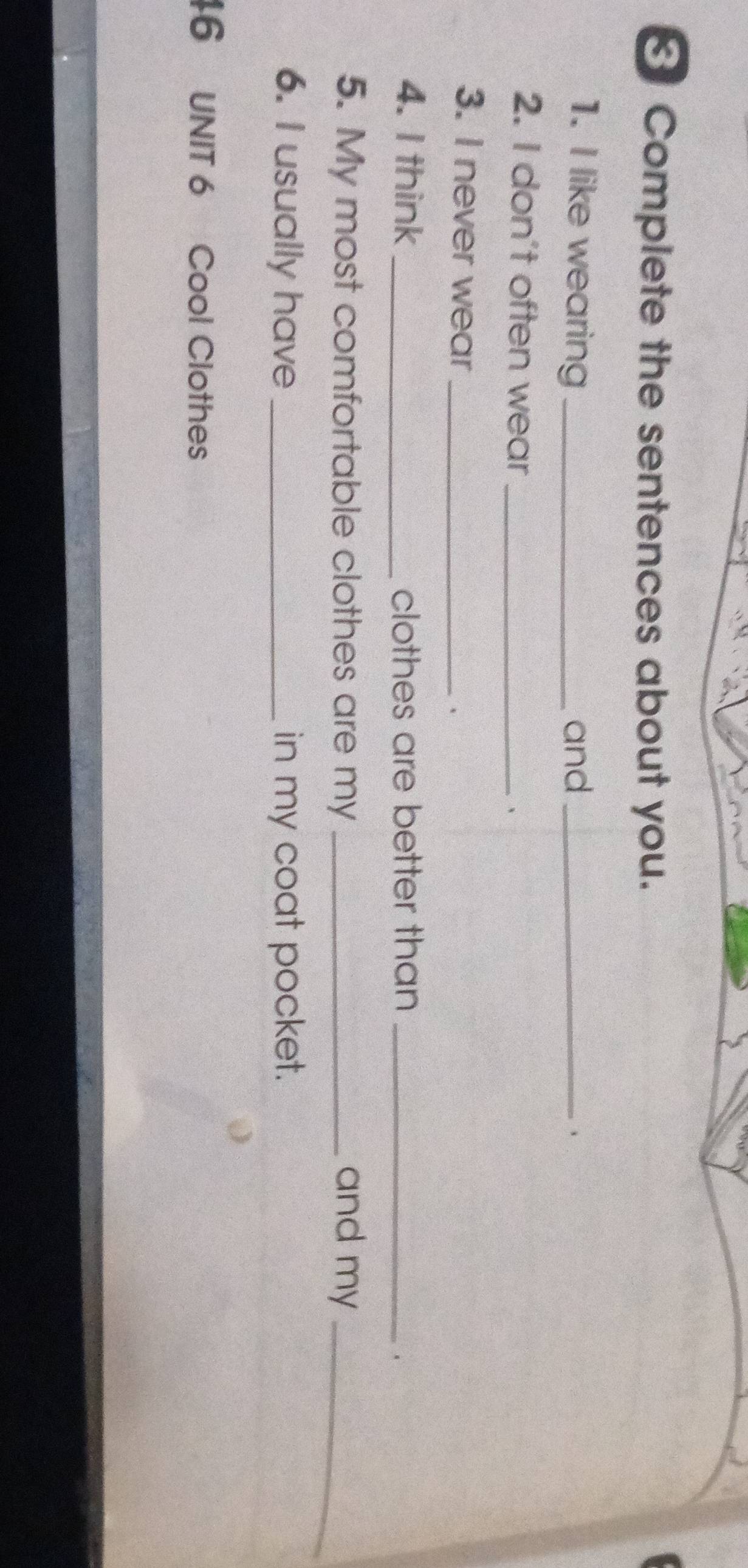 Complete the sentences about you. 
1. I like wearing_ and_ 
、 
2. I don't often wear 、 
3. I never wear_ 
、 
4. I think _clothes are better than_ 
、 
5. My most comfortable clothes are my _and my_ 
6. I usually have_ in my coat pocket. 
46 UNIT 6 Cool Clothes