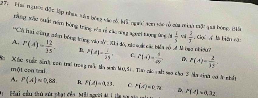 27: Hai người độc lập nhau ném bóng vào rồ. Mỗi người ném vào rổ của minh một quả bóng. Biết
rằng xác suất ném bóng trúng vào rồ của từng người tương ứng là  1/5  và  2/7  Gọi A là biến cố:
“Cả hai cùng ném bóng trúng vào rồ”, Khi đó, xác suất của biến cổ A là bao nhiêu?
A. P(A)= 12/35 · B. P(A)= 1/25 · C. P(A)= 4/49 . P(A)= 2/35 ·
D.
8: Xác suất sinh con trai trong mỗi lần sinh là0, 51. Tìm các suất sao cho 3 lần sinh có ít nhất
một con trai.
A. P(A)approx 0,88. B. P(A)approx 0,23. C. P(A)approx 0,78. D. P(A)approx 0,32. 
2: Hai cầu thủ sút phạt đền. Mỗi người đá 1 lần với xác xuấc