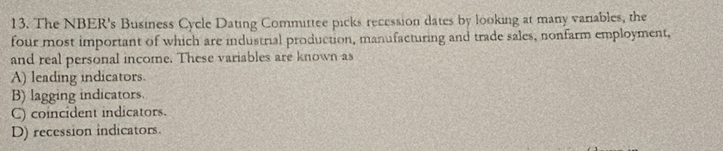 The NBER's Business Cycle Dating Committee picks recession dates by looking at many variables, the
four most important of which are industrial production, manufacturing and trade sales, nonfarm employment,
and real personal income. These variables are known as
A) leading indicators.
B) lagging indicators.
C) coincident indicators.
D) recession indicators.