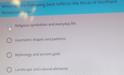 Which of the following best reflects the focus of Northern
Renaissance art?
Religious symbolism and everyday life
Geometric shapes and patterns
Mythology and ancient gods
Landscape and natural elements