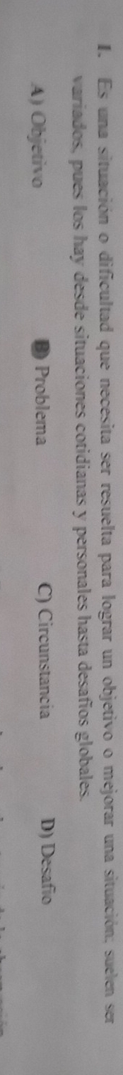 Es una situación o dificultad que necesita ser resuelta para lograr un objetivo o mejorar una situación; suelen ser
variados, pues los hay desde situaciones cotidianas y personales hasta desafíos globales.
A) Objetivo Problema C) Circunstancia D) Desafio