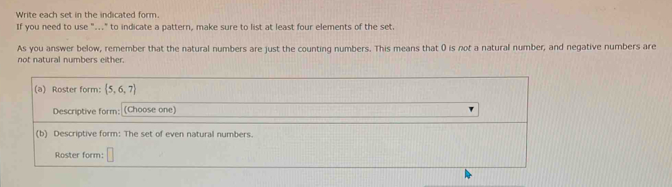 Write each set in the indicated form. 
If you need to use "..." to indicate a pattern, make sure to list at least four elements of the set. 
As you answer below, remember that the natural numbers are just the counting numbers. This means that () is not a natural number, and negative numbers are 
not natural numbers either. 
(a) Roster form:  5,6,7
Descriptive form: (Choose one) 
(b) Descriptive form: The set of even natural numbers. 
Roster form: □