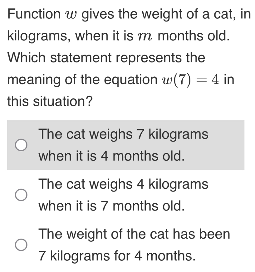 Function w gives the weight of a cat, in
kilograms, when it is m months old.
Which statement represents the
meaning of the equation w(7)=4° in
this situation?
The cat weighs 7 kilograms
when it is 4 months old.
The cat weighs 4 kilograms
when it is 7 months old.
The weight of the cat has been
7 kilograms for 4 months.