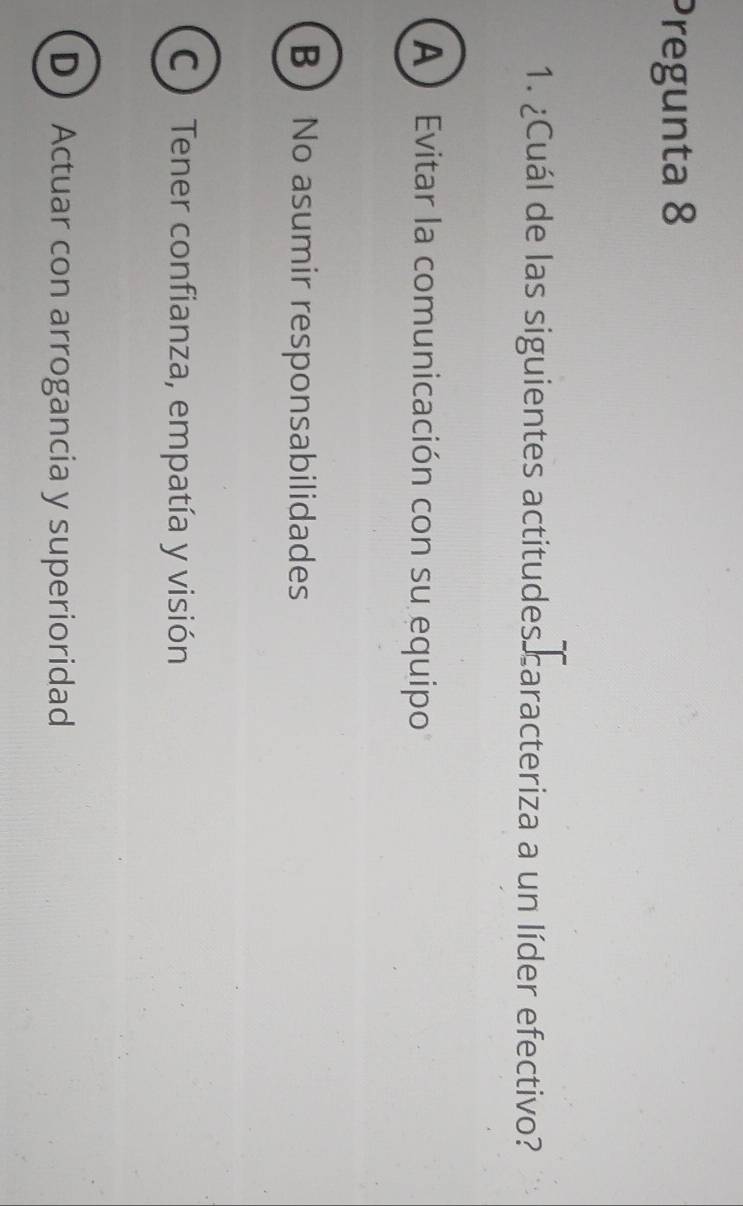 Pregunta 8
1. ¿Cuál de las siguientes actitudes caracteriza a un líder efectivo?
A Evitar la comunicación con su equipo
B No asumir responsabilidades
C Tener confianza, empatía y visión
DActuar con arrogancia y superioridad