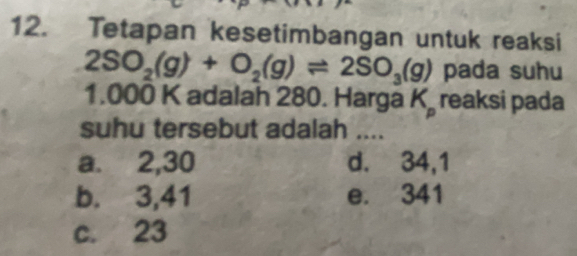 Tetapan kesetimbangan untuk reaksi
2SO_2(g)+O_2(g)leftharpoons 2SO_3(g) pada suhu
1.000 K adalah 280. Harga K_p reaksi pada
suhu tersebut adalah ....
a. 2,30 d. 34,1
b. 3,41 e. 341
c. 23