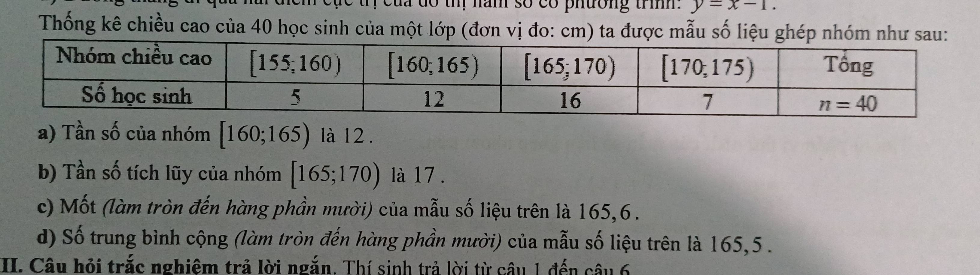 của do th năm số có phường trìh. y=x-1.
Thống kê chiều cao của 40 học sinh của một lớp (đơn vị đo: cm) ta được mẫu số liệu ghép nhóm như sau:
a) Tần số của nhóm [160;165) là 12 .
b) Tần số tích lũy của nhóm [165;170) là 17 .
c) Mốt (làm tròn đến hàng phần mười) của mẫu số liệu trên là 165,6 .
d) Số trung bình cộng (làm tròn đến hàng phần mười) của mẫu số liệu trên là 165,5 .
II. Câu hỏi trắc nghiêm trả lời ngắn. Thí sinh trả lời từ câu 1 đến câu 6