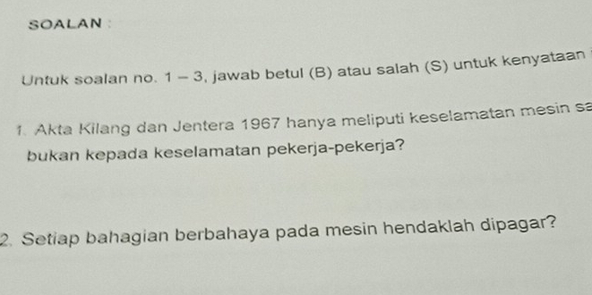 SOALAN : 
Untuk soalan no. 1 - 3, jawab betul (B) atau salah (S) untuk kenyataan 
1. Akta Kilang dan Jentera 1967 hanya meliputi keselamatan mesin sa 
bukan kepada keselamatan pekerja-pekerja? 
2. Setiap bahagian berbahaya pada mesin hendaklah dipagar?