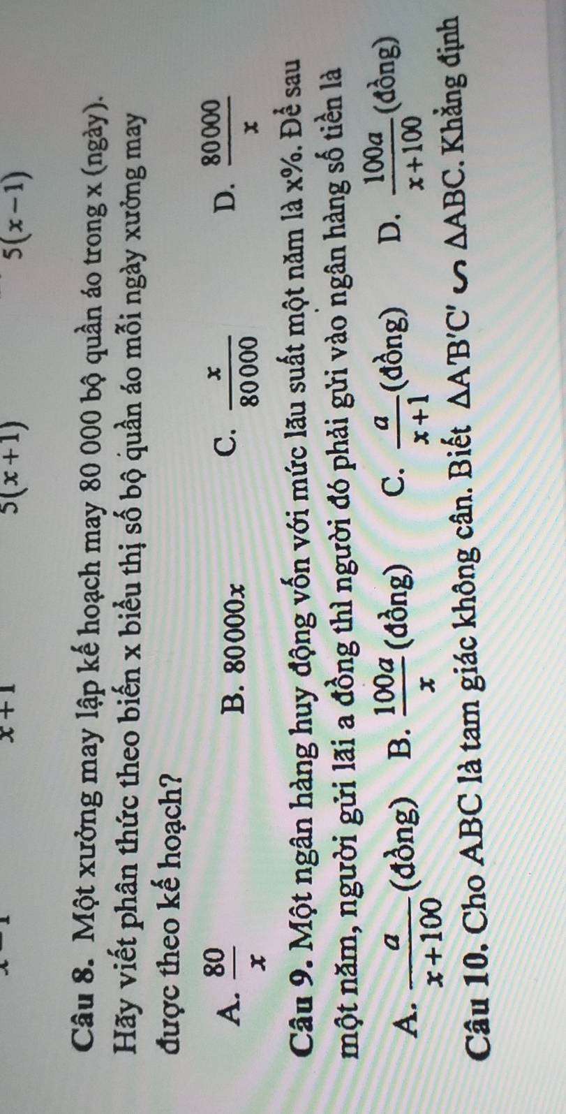 x+1
5(x+1)
5(x-1)
Câu 8. Một xưởng may lập kế hoạch may 80 000 bộ quần áo trong x (ngày).
Hãy viết phân thức theo biến x biểu thị số bộ quần áo mỗi ngày xưởng may
được theo kế hoạch?
A.  80/x  B. 80000x
C.  x/80000   80000/x 
D.
Câu 9. Một ngân hàng huy động vốn với mức lãu suất một năm là x% .De^(frac 1)e sau
một năm, người gửi lãi a đồng thì người đó phải gửi vào ngân hàng số tiền là
A.  a/x+100  (dong) B.  100a/x  (đồng) C.  a/x+1 (dong) D.  100a/x+100 (dong)
Câu 10. Cho ABC là tam giác không cân. Biết △ A'B'C' u △ ABC. Khẳng định