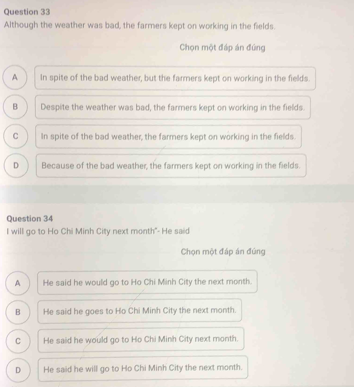 Although the weather was bad, the farmers kept on working in the fields.
Chọn một đáp án đúng
A In spite of the bad weather, but the farmers kept on working in the fields.
B Despite the weather was bad, the farmers kept on working in the fields.
C In spite of the bad weather, the farmers kept on working in the fields.
D Because of the bad weather, the farmers kept on working in the fields.
Question 34
I will go to Ho Chi Minh City next month"- He said
Chọn một đáp án đúng
A He said he would go to Ho Chi Minh City the next month.
B He said he goes to Ho Chi Minh City the next month.
C He said he would go to Ho Chi Minh City next month.
D He said he will go to Ho Chi Minh City the next month.