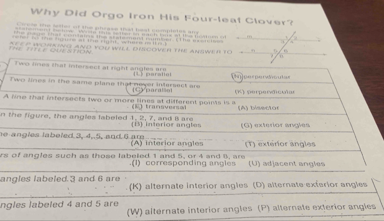 Why Did Orgo Iron His Four-leat Clover?
Circle the fetter of the phrase that best completes any
rement below. Write this letter in each box at the bottom o
the page that contains the statement number. (The exercises
refer to the figure at the right, where m ln.)
KEEP WORKING AND YOU WILL DISCOVER THE ANSWER TO
THE TITLE QUESTION. 
Two lines that intersect at right angles are
(L) parallel (N) perpendicular
Two lines in the same plane that never intersect are
(C) parallel (K) perpendicular
A line that intersects two or more lines at different points is a
()transversal (A) bisector
n the figure, the angles labeled 1, 2, 7, and 8 are
(B) interior angles (G) exterior angles
he angles labeled 3, 4, 5, and 6 are
(A) interior angles (T) exterlor angles
rs of angles such as those labeled 1 and 5, or 4 and 8, are
(1) corresponding angles (U) adjacent angles
angles labeled 3 and 6 are
(K) alternate interior angles (D) alternate exterior angles
ngles labeled 4 and 5 are
(W) altérnate interior angles (P) alternate exterior angles