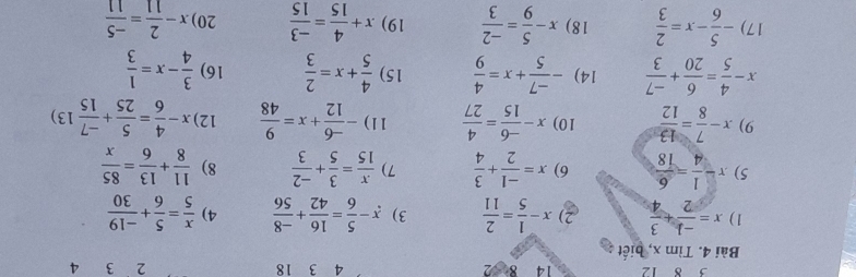 δ 12 14 8=2 3 18 2 3 4
Bài 4. Tìm x, biết 
1) x= (-1)/2 + 3/4  2) x- 1/5 = 2/11  3) x- 5/6 = 16/42 + (-8)/56  4)  x/5 = 5/6 + (-19)/30 
5) x- 1/4 = 6/18  6) x= (-1)/2 + 3/4  7)  x/15 = 3/5 + (-2)/3  8)  11/8 + 13/6 = 85/x 
9) x- 7/8 = 13/12  10) x- (-6)/15 = 4/27  11) - (-6)/12 +x= 9/48  12) x- 4/6 = 5/25 + (-7)/15 13)
x- 4/5 = 6/20 + (-7)/3  14) - (-7)/5 +x= 4/9  15)  4/5 +x= 2/3  16)  3/4 -x= 1/3 
17) - 5/6 -x= 2/3  18) x- 5/9 = (-2)/3  19) x+ 4/15 = (-3)/15  20) x- 2/11 = (-5)/11 