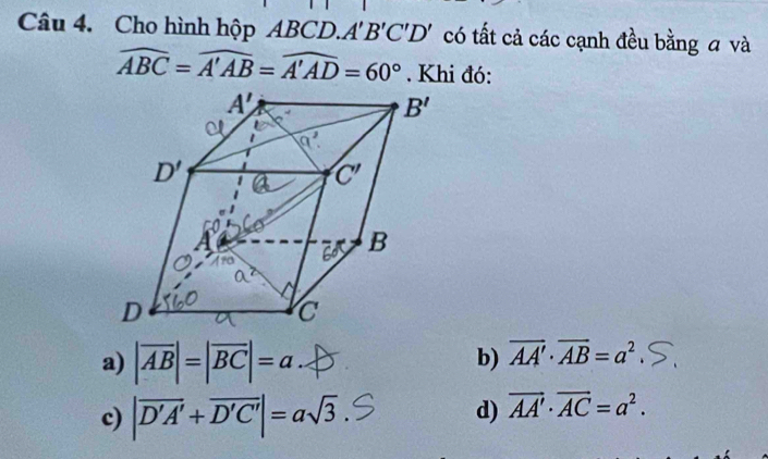 Cho hình hộp ABCD..A'B'C'D' có tất cả các cạnh đều bằng a và
widehat ABC=widehat A'AB=widehat A'AD=60°. Khi đó:
a) |overline AB|=|overline BC|=a b) vector AA'· vector AB=a^2
c) |overline D'A'+overline D'C'|=asqrt(3). d) vector AA'· vector AC=a^2.