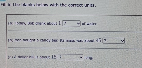 Fill in the blanks below with the correct units. 
(a) Today, Bob drank about 1 ? of water. 
(b) Bob bought a candy bar. Its mass was about 45 ? 
(c) A dollar bill is about 15 ? long.