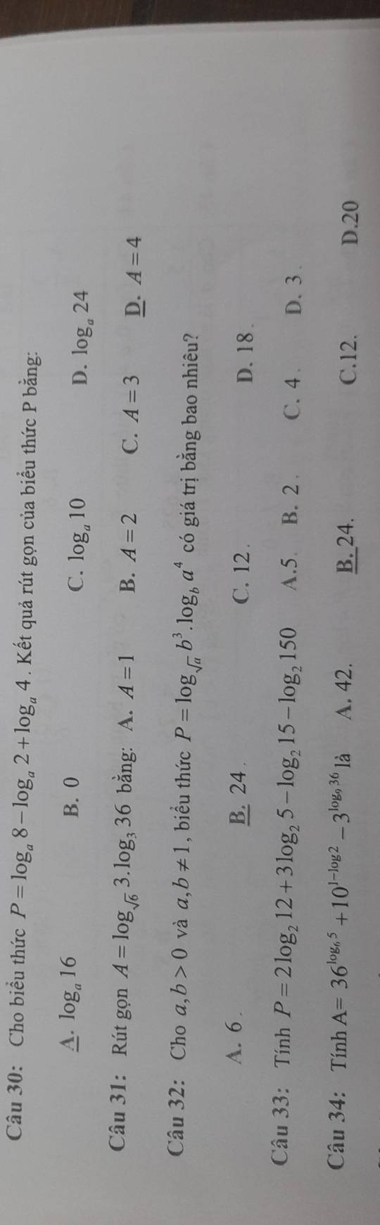 Cho biểu thức P=log _a8-log _a2+log _a4. Kết quả rút gọn của biểu thức P bằng:
A. log _a16 B. 0 C. log _a10 D. log _a24
Câu 31: Rút gọn A=log _sqrt(6)3.log _336 bằng: A. A=1 B. A=2 C. A=3 D. A=4
Câu 32: Cho a,b>0 và a,b!= 1 , biểu thức P=log _sqrt(a)b^3.log _ba^4 có giá trị bằng bao nhiêu?
A. 6 B. 24. C. 12. D. 18.
Câu 33: Tính P=2log _212+3log _25-log _215-log _2150 A. 5 B. 2. C. 4. D. 3.
Câu 34: Tính A=36^(log _6)5+10^(1-log 2)-3^(log _9)361a A. 42. D. 20
B. 24. C. 12.