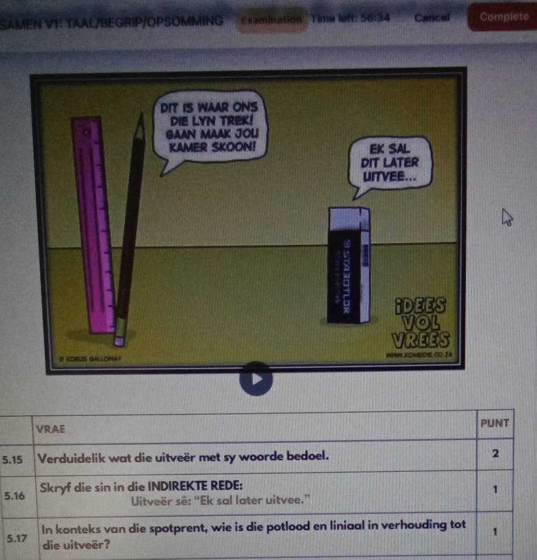 SAMEN V1: TAAL/BEGRIP/OPSOMMING Examination _Time left: 56:34 Cancel Complete 
VRAE PUNT 
5. 15 Verduidelik wat die uitveër met sy woorde bedoel. 
2 
5. 16 Skryf die sin in die INDIREKTE REDE: 
1 
Uitveër sê: “Ek sal later uitvee.” 
5. 17 In konteks van die spotprent, wie is die potlood en liniaal in verhouding tot 1 
die uitveër?