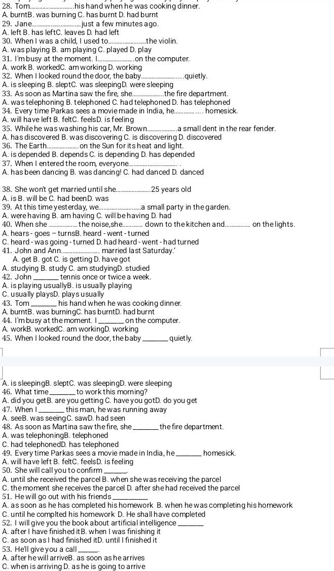 Tom._ his hand when he was cooking dinner .
A. burntB. was burning C. has burnt D. had burnt
29. Jane._ just a few minutes ago.
A. left B. has leftC. leaves D. had left
30. When I was a child, I used to. the violin.
A. was playing B. am playing C. played D. play
31. I'm busy at the moment. I_ on the computer.
A. work B. workedC. am working D. working
32. When I looked round the door, the baby_ quietly.
A. is sleeping B. sleptC. was sleepingD. were sleeping
33. As soon as Martina saw the fire, she.._ the fire department.
A. was telephoning B. telephoned C. had telephoned D. has telephoned
34. Every time Parkas sees a movie made in India, he_ homesick.
A. will have left B. feltC. feelsD. is feeling
35. While he was washing his car, Mr. Brown _a small dent in the rear fender.
A. has discovered B. was discovering C. is discovering D. discovered
36. The Earth_ on the Sun for its heat and light
A. is depended B. depends C. is depending D. has depended
37. When I entered the room, everyone_
A. has been dancing B. was dancing! C. had danced D. danced
38. She won't get married until she _25 years old
A. is B. will be C. had beenD. was
39. At this time yesterday, we_ a small party in the garden.
A. were having B. am having C. will be having D. had
40. When she_ the noise,she... ... down to the kitchen and_ on the lights.
A. hears - goes - turnsB. heard - went -turned
C. heard - was going - turned D. had heard - went - had turned
41. John and Ann_ . married last Saturday.'
A. get B. got C. is getting D. have got
A. studying B. study C. am studyingD. studied
42. John _tennis once or twice a week.
A. is playing usuallyB. is usually playing
C. usually playsD. playsusually
43. Tom _his hand when he was cooking dinner.
A. burntB . was burningC. has burntD. had burnt
44. I'm busy at the moment. I _on the computer.
A. workB. workedC. am workingD. working
45. When I looked round the door, the baby _quietly.
A. is sleepingB. sleptC. was sleepingD. were sleeping
46. What time _to work this morning?
A. did you getB. are you getting C. have you gotD. do you get
47. When I _this man, he was running away
A. seeB. was seeingC. sawD. had seen
48. As soon as Martina saw the fire, she_ the fire department.
A. was telephoningB. telephoned
C. had telephonedD. has telephoned
49. Every time Parkas sees a movie made in India, he_ homesick.
A. will have left B. feltC. feelsD. is feeling
50. She will call you to confirm_
A. until she received the parcel B. when she was receiving the parcel
C. the moment she receives the parcel D. after she had received the parcel
51. He will go out with his friends_
A. as soon as he has completed his homework B. when he was completing his homework
C. until he complted his homework D. He shall have completed
52. I will give you the book about artificial intelligence_
A. after I have finished itB. when I was finishing it
C. as soon as I had finished itD. until I finished it
53. He'll give you a call_
A. after he will arriveB. as soon as he arrives
C. when is arriving D. as he is going to arrive