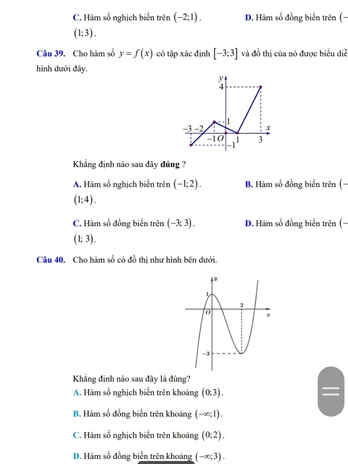 C. Hàm số nghịch biến trên (-2;1). D. Hàm số đồng biến trên (-
(1;3). 
Câu 39. Cho hàm số y=f(x) có tập xác định [-3;3] và đồ thị của nó được biểu diễ
hình dưới đây.
Khẳng định nào sau đây đúng ?
A. Hàm số nghịch biến trên (-1;2). B. Hàm số đồng biến trên (-
(1;4).
C. Hàm số đồng biến trên (-3;3). D. Hàm số đồng biến trên (-
(1;3). 
Câu 40. Cho hàm số có đồ thị như hình bên dưới.
Khẳng định nào sau đây là đúng?
A. Hàm số nghịch biến trên khoảng (0;3).
B. Hàm số đồng biến trên khoảng (-∈fty ;1).
C. Hàm số nghịch biến trên khoảng (0;2).
D. Hàm số đồng biến trên khoảng (-∈fty ;3).