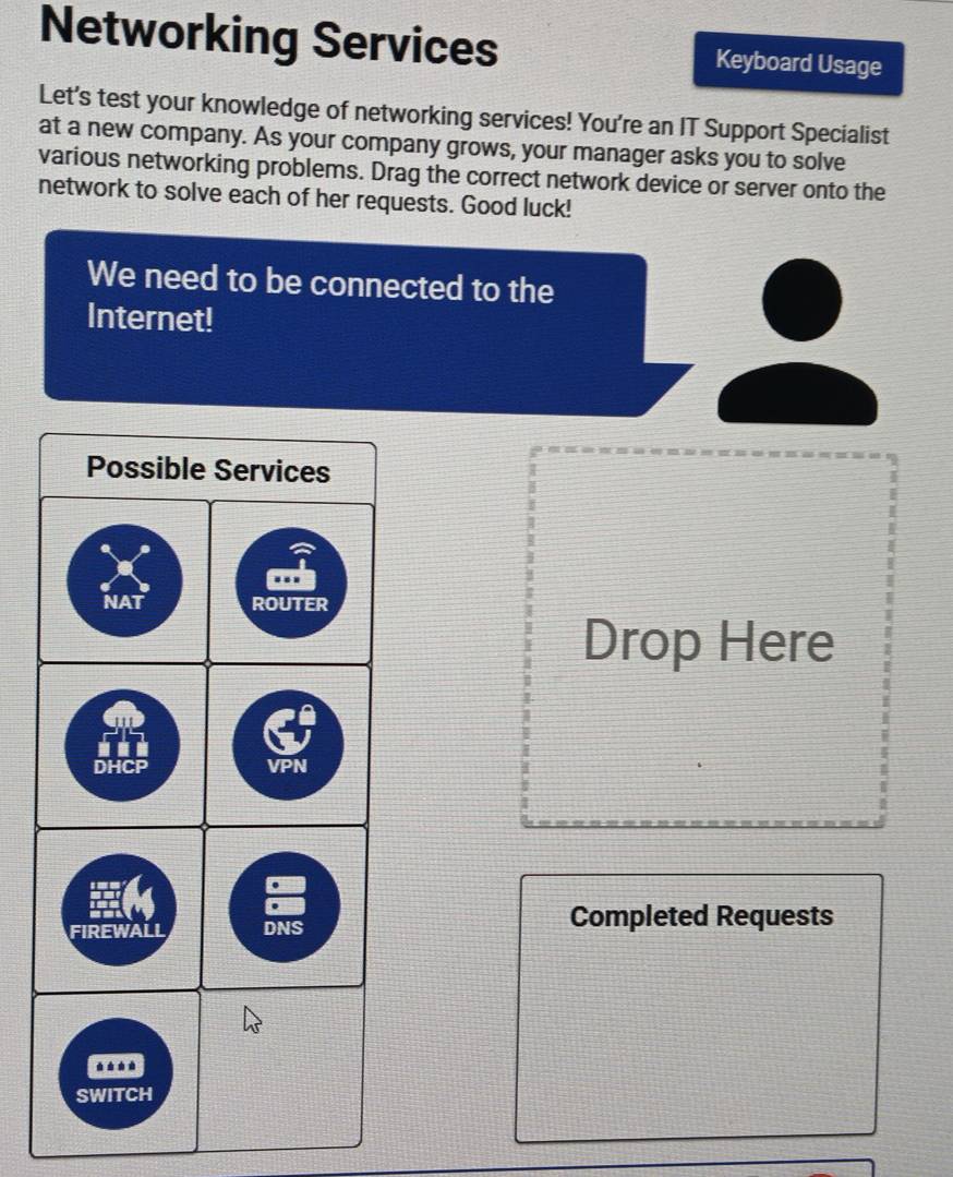 Networking Services Keyboard Usage 
Let's test your knowledge of networking services! You're an IT Support Specialist 
at a new company. As your company grows, your manager asks you to solve 
various networking problems. Drag the correct network device or server onto the 
network to solve each of her requests. Good luck! 
We need to be connected to the 
Internet! 
Drop Here 
Completed Requests