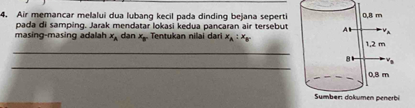 Air memancar melalui dua lubang kecil pada dinding bejana seperti 
pada di samping. Jarak mendatar lokasi kedua pancaran air tersebut
masing-masing adalah x_A dan x_B Tentukan nilai dari x_A:x_B.
_
_