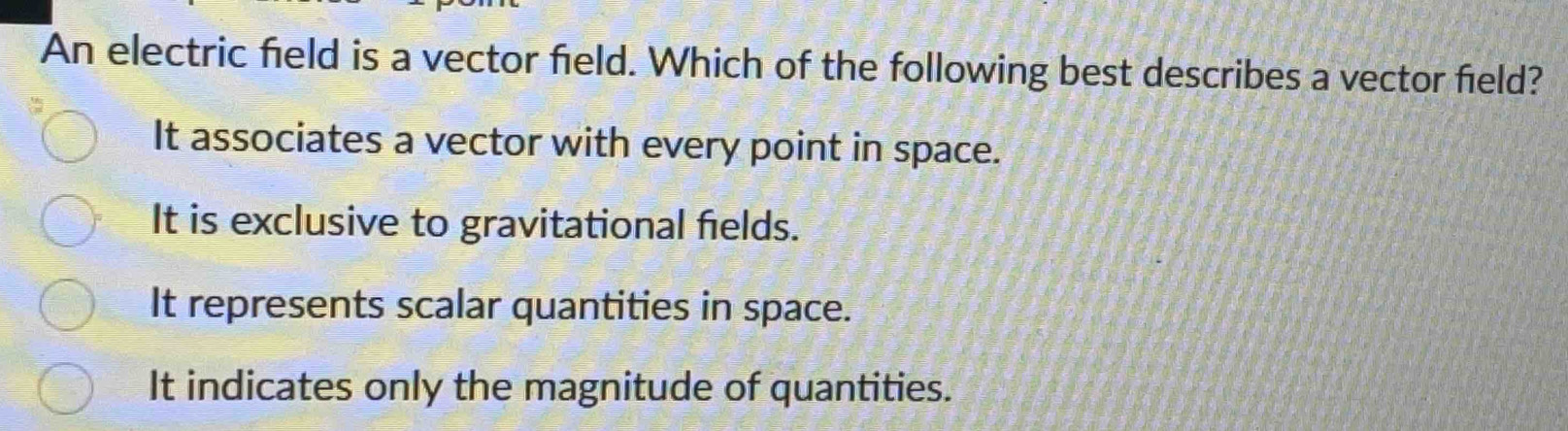 An electric field is a vector field. Which of the following best describes a vector field?
It associates a vector with every point in space.
It is exclusive to gravitational fields.
It represents scalar quantities in space.
It indicates only the magnitude of quantities.