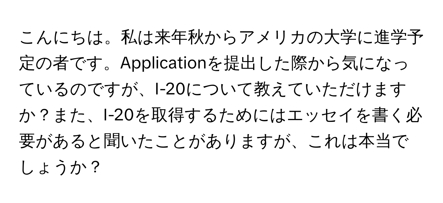 こんにちは。私は来年秋からアメリカの大学に進学予定の者です。Applicationを提出した際から気になっているのですが、I-20について教えていただけますか？また、I-20を取得するためにはエッセイを書く必要があると聞いたことがありますが、これは本当でしょうか？