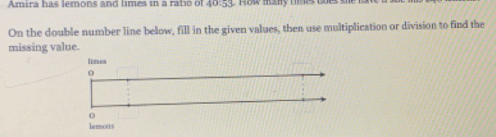 Amira has lemons and limes in a ratió of 40:53
On the double number line below, fill in the given values, then use multiplication or division to find the 
missing value.