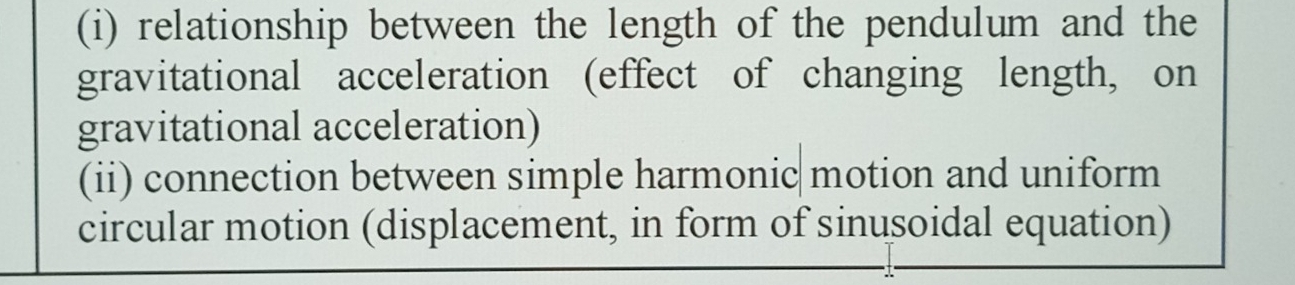 relationship between the length of the pendulum and the 
gravitational acceleration (effect of changing length, on 
gravitational acceleration) 
(ii) connection between simple harmonic motion and uniform 
circular motion (displacement, in form of sinusoidal equation)