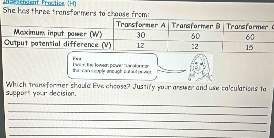 Independent Practice (H) 
She has three transformers to choose from: 
Eve 
I want the lowest power transformer 
that can supply enough output power. 
Which transformer should Eve choose? Justify your answer and use calculations to 
support your decision. 
_ 
_ 
_ 
_ 
_