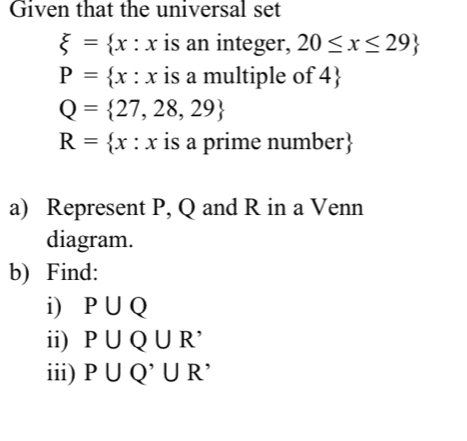 Given that the universal set
xi = x:x is an integer, 20≤ x≤ 29
P= x:x is a multiple of 4 
Q= 27,28,29
R= x:x is a prime number
a) Represent P, Q and R in a Venn 
diagram. 
b) Find: 
i) P∪ Q
ii) P∪ Q∪ R^(^,)
iii) P∪ Q^,∪ R^,