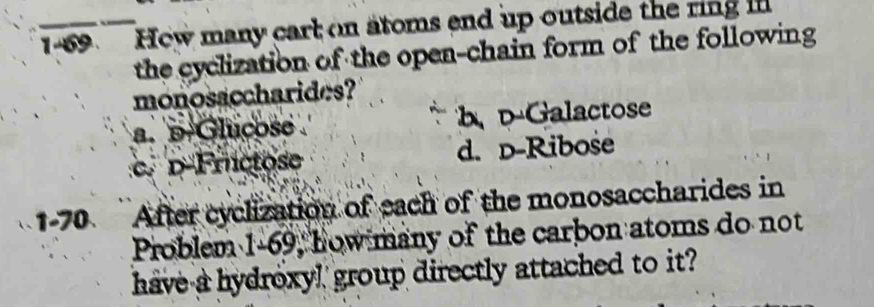 1-69 Hew many cart on atoms end up outside the ring 
the cyclization of the open-chain form of the following
monosaccharides?
a. p-Glucose b、 D-Galactose
c. D-Frictose d. D-Ribose
1-70 After cyclization of each of the monosaccharides in
Problem 1-69, how many of the carbon atoms do not
have a hydroxy! group directly attached to it?