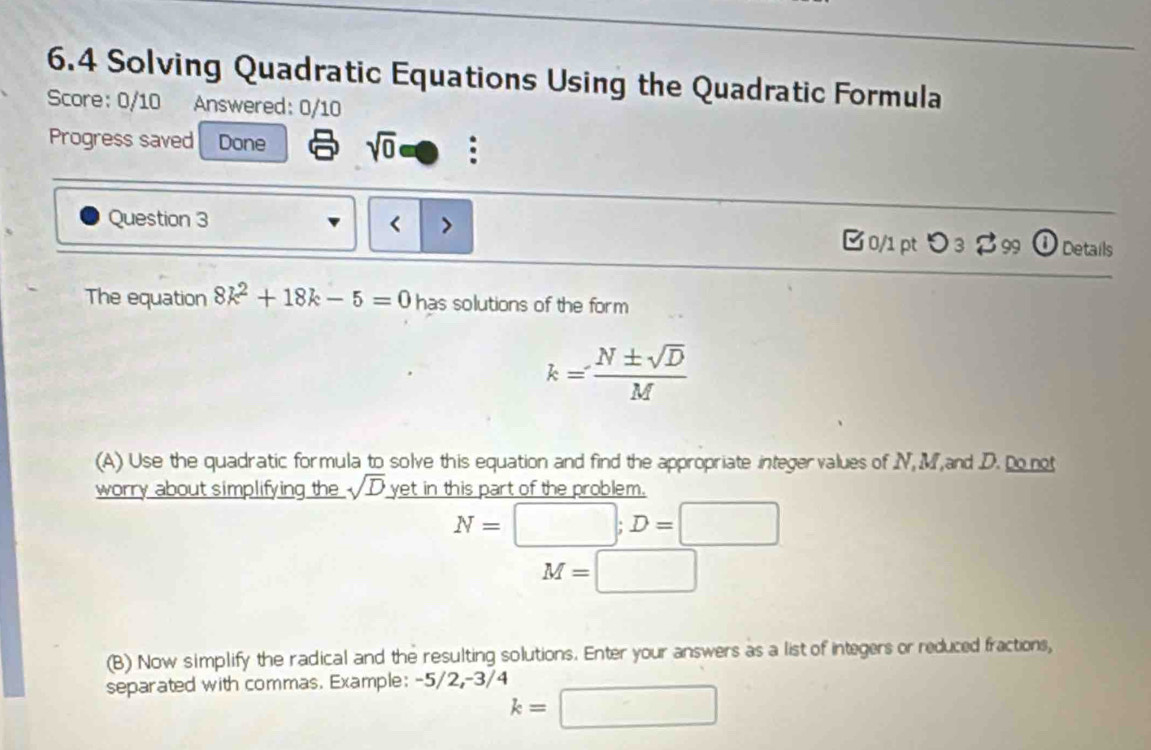 6.4 Solving Quadratic Equations Using the Quadratic Formula 
Score: 0/10 Answered: 0/10 
Progress saved Done sqrt(0) : 
Question 3 8k^2+18k-5=0 has solutions of the form
k= N± sqrt(D)/M 
(A) Use the quadratic formula to solve this equation and find the appropriate integervalues of N, M and D. Do not 
worry about simplifying the sqrt(D) yet in this part of the problem.
N=□; D=□
M=□
(B) Now simplify the radical and the resulting solutions. Enter your answers as a list of integers or reduced fractions, 
separated with commas. Example: -5/2, -3/4
k=□