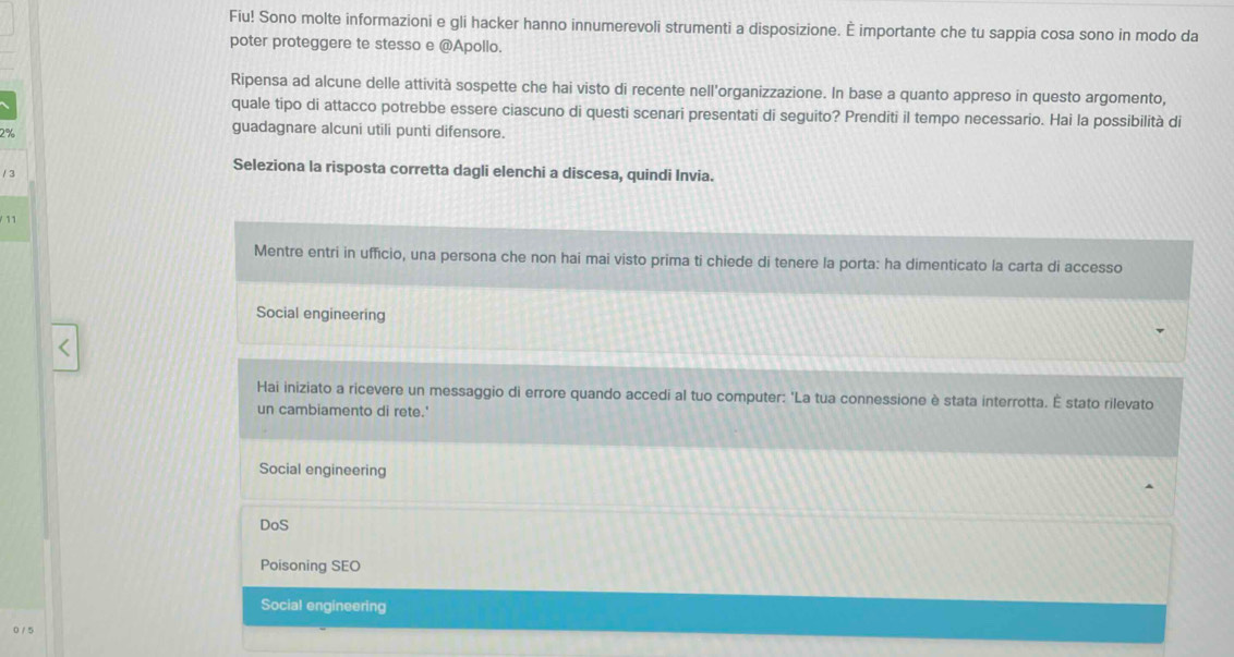 Fiu! Sono molte informazioni e gli hacker hanno innumerevoli strumenti a disposizione. É importante che tu sappia cosa sono in modo da
poter proteggere te stesso e @Apollo.
Ripensa ad alcune delle attività sospette che hai visto di recente nell'organizzazione. In base a quanto appreso in questo argomento,
quale tipo di attacco potrebbe essere ciascuno di questi scenari presentati di seguito? Prenditi il tempo necessario. Hai la possibilità di
2%
guadagnare alcuni utili punti difensore.
/ 3
Seleziona la risposta corretta dagli elenchi a discesa, quindi Invia.
/ 11
Mentre entri in ufficio, una persona che non hai mai visto prima ti chiede di tenere la porta: ha dimenticato la carta di accesso
Social engineering
Hai iniziato a ricevere un messaggio di errore quando accedi al tuo computer: 'La tua connessione è stata interrotta. É stato rilevato
un cambiamento di rete.'
Social engineering
DoS
Poisoning SEO
Social engineering