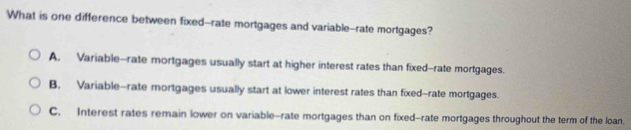 What is one difference between fixed--rate mortgages and variable-rate mortgages?
A, Variable--rate mortgages usually start at higher interest rates than fixed--rate mortgages.
B, Variable-rate mortgages usually start at lower interest rates than fixed-rate mortgages.
C. Interest rates remain lower on variable-rate mortgages than on fixed-rate mortgages throughout the term of the loan.