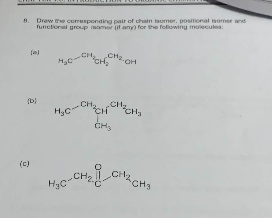 Draw the corresponding pair of chain isomer, positional isomer and
functional group isomer (if any) for the following molecules:
(a)
(b)
(c)