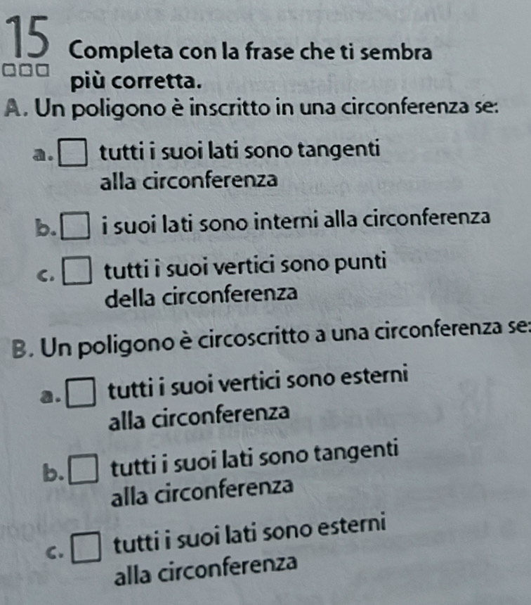 Completa con la frase che ti sembra
□□□ più corretta.
A. Un poligono è inscritto in una circonferenza se:
a. □ tutti i suoi lati sono tangenti
alla circonferenza
b. i suoi lati sono interni alla circonferenza
C. frac  tutti i suoi vertici sono punti 
della circonferenza
B. Un poligono è circoscritto a una circonferenza se:
a. _  
tutti i suoi vertici sono esterni
alla circonferenza
b. □ tutti i suoi lati sono tangenti
alla circonferenza
C. □ tutti i suoi lati sono esterni
alla circonferenza