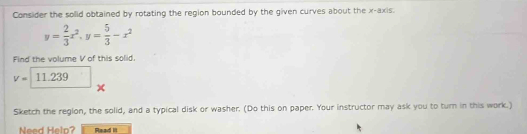 Consider the solid obtained by rotating the region bounded by the given curves about the x-axis.
y= 2/3 x^2, y= 5/3 -x^2
Find the volume V of this solid.
V=□ 11.239 × 
Sketch the region, the solid, and a typical disk or washer. (Do this on paper. Your instructor may ask you to turn in this work.) 
Need Helo? Read it