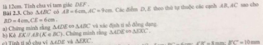 là 12cm. Tính chu vi tam giác DEF. 
Bài 2.3. Cho △ ABC có AB=6cm, AC=9cm. Các điểm D, E theo thứ tự thuộc các cạnh AB, AC sao cho
BD=4cm, CE=6cm. 
a) Chứng minh rằng △ ADE 。 △ ABC và xác định ti số đồng đạng. 
b) Kẻ EK//AB(K∈ BC). Chứng minh rằng △ ADE∈fty △ EKC. 
c) Tính ti số chu vị △ ADE và △ EKC. mm: B'C'=10mm
Dv^2-6 A'R'=8