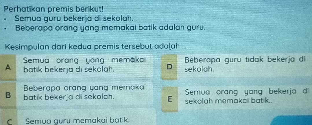 Perhatikan premis berikut!
Semua guru bekerja di sekolah.
• Beberapa orang yang memakai batik adalah guru.
Kesimpulan dari kedua premis tersebut adaḷah ...
Semua orang yang memákai Beberapa guru tidak bekerja di
D
A batik bekerja di sekolah. sekolah.
Beberapa orang yang memakai
B batik bekerja di sekolah.
Semua orang yang bekerja di
E sekolah memakai batik..
C Semua guru memakai batik.