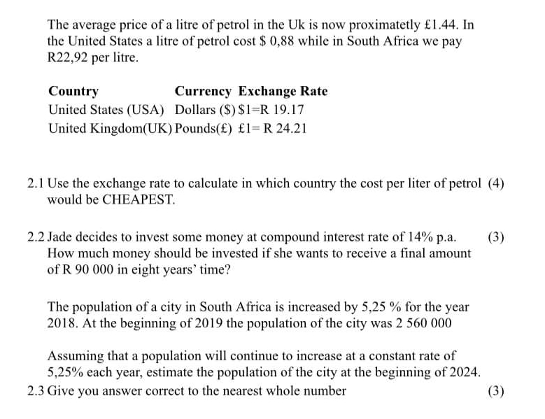 The average price of a litre of petrol in the Uk is now proximatetly £1.44. In 
the United States a litre of petrol cost $ 0,88 while in South Africa we pay
R22,92 per litre. 
Country Currency Exchange Rate 
United States (USA) Dollars ($) $1=R19.17
United Kingdom(UK) Pounds(£) £1=R24.21
2.1 Use the exchange rate to calculate in which country the cost per liter of petrol (4) 
would be CHEAPEST. 
2.2 Jade decides to invest some money at compound interest rate of 14% p.a. (3) 
How much money should be invested if she wants to receive a final amount 
of R 90 000 in eight years’ time? 
The population of a city in South Africa is increased by 5,25 % for the year
2018. At the beginning of 2019 the population of the city was 2 560 000
Assuming that a population will continue to increase at a constant rate of
5,25% each year, estimate the population of the city at the beginning of 2024. 
2.3 Give you answer correct to the nearest whole number (3)