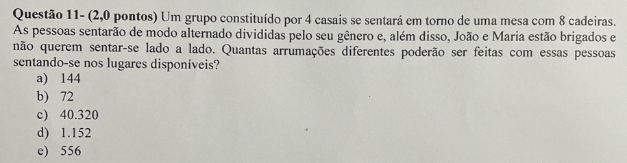 Questão 11- (2,0 pontos) Um grupo constituído por 4 casais se sentará em torno de uma mesa com 8 cadeiras.
As pessoas sentarão de modo alternado divididas pelo seu gênero e, além disso, João e Maria estão brigados e
não querem sentar-se lado a lado. Quantas arrumações diferentes poderão ser feitas com essas pessoas
sentando-se nos lugares disponíveis?
a) 144
b) 72
c) 40.320
d) 1.152
e) 556