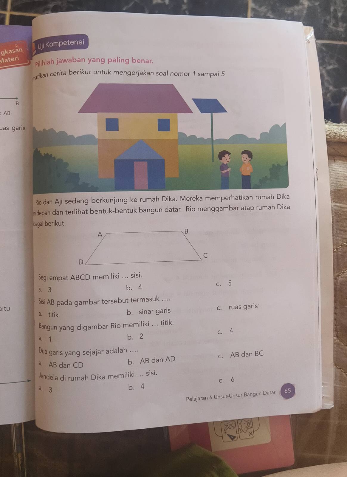 gkasan Uji Kompetensi
Materi
Pilihlah jawaban yang paling benar.
matikan cerita berikut untuk mengerjakan soal nomor 1 sampai 5
B
AB
uas gari
Rio dan Aji sedang berkunjung ke rumah Dika. Mereka memperhatikan rumah Dika
depan dan terlihat bentuk-bentuk bangun datar. Rio menggambar atap rumah Dika
bagai berikut.
Segi empat ABCD memiliki ... sisi.
a. 3 b. 4
c. 5
Sisi AB pada gambar tersebut termasuk ....
aitu c. ruas garis
a. titik
b. sinar garis
Bangun yang digambar Rio memiliki ... titik.
c. 4
a. 1
b. 2
Dua garis yang sejajar adalah ...
a. AB dan CD
b. AB dan AD c. AB dan BC
Jendela di rumah Dika memiliki ... sisi.
a. 3
b. 4 c. 6
Pelajaran 6 Unsur-Unsur Bangun Datar 65