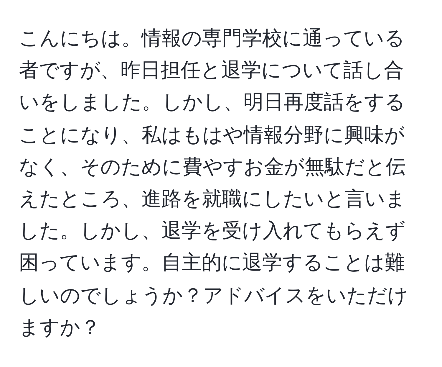 こんにちは。情報の専門学校に通っている者ですが、昨日担任と退学について話し合いをしました。しかし、明日再度話をすることになり、私はもはや情報分野に興味がなく、そのために費やすお金が無駄だと伝えたところ、進路を就職にしたいと言いました。しかし、退学を受け入れてもらえず困っています。自主的に退学することは難しいのでしょうか？アドバイスをいただけますか？