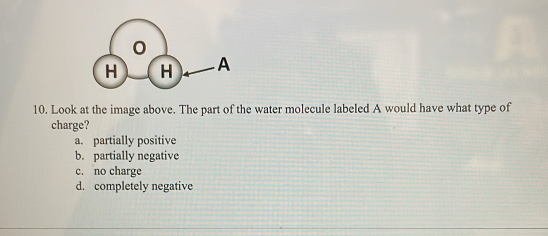 Look at the image above. The part of the water molecule labeled A would have what type of
charge?
a. partially positive
b. partially negative
c. no charge
d. completely negative