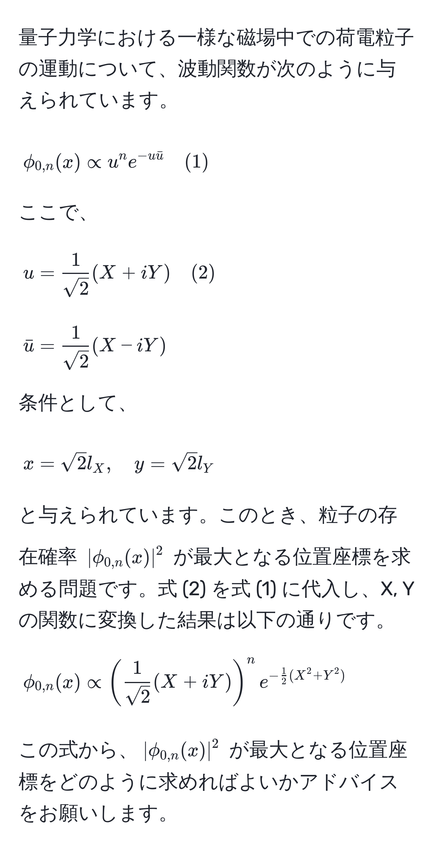 量子力学における一様な磁場中での荷電粒子の運動について、波動関数が次のように与えられています。  
[
phi_0,n(x) ∝ u^(n e^-ubaru) quad (1)
]  
ここで、  
[
u =  1/sqrt(2) (X + iY) quad (2)
]  
[
baru =  1/sqrt(2) (X - iY)
]  
条件として、  
[
x = sqrt(2) l_X, quad y = sqrt(2) l_Y
]  
と与えられています。このとき、粒子の存在確率 (|phi_0,n(x)|^2) が最大となる位置座標を求める問題です。式 (2) を式 (1) に代入し、X, Y の関数に変換した結果は以下の通りです。  
[
phi_0,n(x) ∝ ( 1/sqrt(2) (X + iY))^n e^(-frac1)2(X^(2 + Y^2))
]  
この式から、(|phi_0,n(x)|^2) が最大となる位置座標をどのように求めればよいかアドバイスをお願いします。