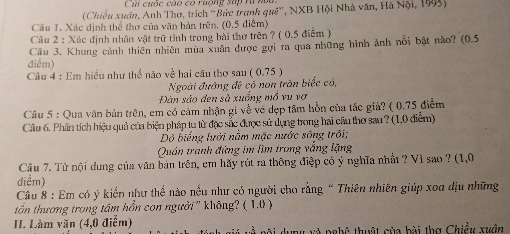 Củi cuốc cao có ruộng sắp rà nou.
(Chiều xuân, Anh Thơ, trích “Bức tranh quê”, NXB Hội Nhà văn, Hà Nội, 1995)
Câu 1. Xác định thể thơ của văn bản trên. (0.5 điểm)
Câu 2 : Xác định nhân vật trữ tình trong bài thơ trên ? ( 0.5 điểm )
Câu 3. Khung cảnh thiên nhiên mùa xuân được gợi ra qua những hình ảnh nổi bật nào? (0.5
điểm)
Câu 4 : Em hiểu như thế nào về hai câu thơ sau ( 0.75 )
Ngoài đường đê cỏ non tràn biếc cỏ,
Đàn sáo đen sà xuống mổ vu vơ
Câu 5 : Qua văn bản trên, em có cảm nhận gì về vẻ đẹp tâm hồn của tác giả? ( 0.75 điểm
Câu 6. Phân tích hiệu quả của biện pháp tu từ đặc sắc được sử dụng trong hai câu thơ sau ? (1,0 điểm)
Đò biếng lười nằm mặc nước sông trôi;
Quán tranh đứng im lìm trong vắng lặng
Câu 7. Từ nội dung của văn bản trên, em hãy rút ra thông điệp có ý nghĩa nhất ? Vì sao ? (1,0
điểm)
Câu 8 : Em có ý kiến như thế nào nếu như có người cho rằng “ Thiên nhiên giúp xoa dịu những
tổn thương trong tâm hồn con người '' không? ( 1.0 )
II. Làm văn (4,0 điểm)
dung và nghê thuật của bài thơ Chiều xuôn