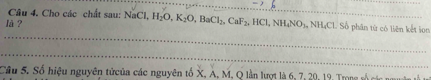 Cho các chất sau: NaCl, H_2O, K_2O, BaCl_2, CaF_2, HCl, NH_4NO_3, NH_4Cl. Số phân tử có liên kết ion 
là ? 
_ 
_ 
Câu 5. Số hiệu nguyên tửcủa các nguyên tố X, A, M, Q lần lượt là 6, 7, 20, 19, Trong số các nguyên tố tr