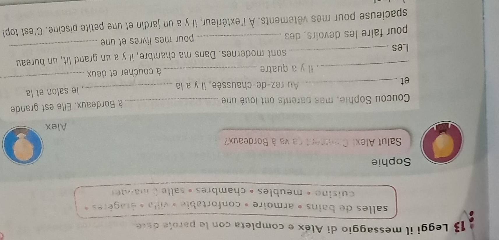 Leggi il messaggio di Aléx e completa con le parole dace 
salles de bains » armoire » confortable » villa « étagères » 
cuisine » meubles » chambres » salle à manger 
Sophie 
Salut Alext Comument ca va à Bordeaux? 
Alex 
Coucou Sophie, mes parents ont loué une_ 
à Bordeaux. Elle est grande 
et_ 
Au rez-de-chaussée, il y a la_ 
, le salon et la 
_. Il y a quatre _à coucher et deux 
_ 
Les _sont modernes. Dans ma chambre, il y a un grand lit, un bureau 
pour faire les devoirs, des _pour mes livres et une 
spacieuse pour mes vêtements. À l'extérieur, il y a un jardin et une petite piscine. C'est top!