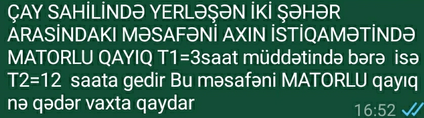 ÇAY SAHİLİNDə YERLəŞəN İKİ ŞəHəR 
ARASİNDAKI MƏSAFəNİ AXIN İSTİQAMƏTİNDə 
MATORLU QAYIQ T1=3 saat müddətində bərə isə
T2=12 saata gedir Bu məsafəni MATORLU qayıq 
nə qədər vaxta qaydar
16:52