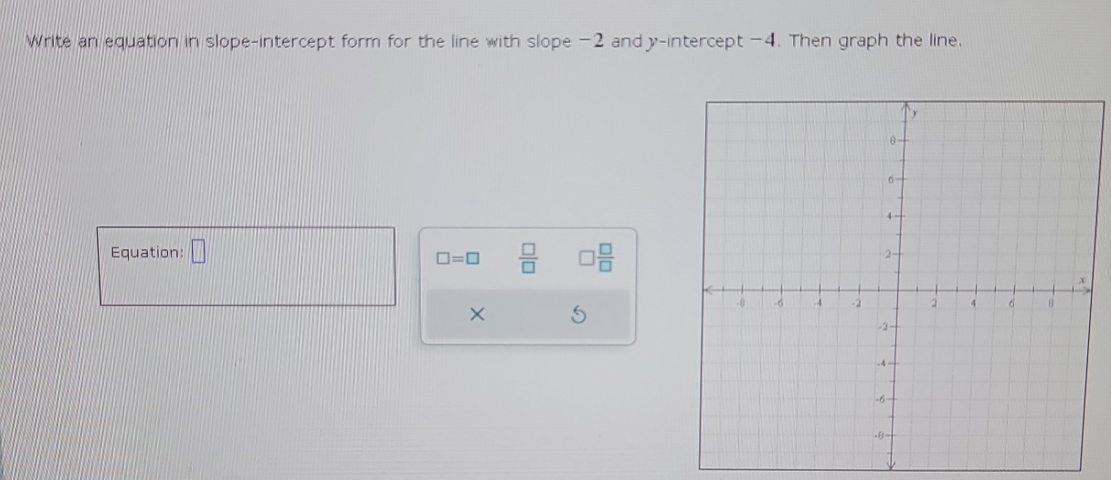 Write an equation in slope-intercept form for the line with slope -2 and y-intercept -4. Then graph the line. 
Equation: □
□ =□  □ /□   □  □ /□  
× S